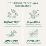 This blend relieves gas and bloating. Caraway Fruit (Carum carvi). Chamomile (Matricaria recutita). Lemon Balm (Melissa officinalis). Peppermint (Mentha x piperita)